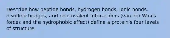 Describe how peptide bonds, hydrogen bonds, ionic bonds, disulfide bridges, and noncovalent interactions (van der Waals forces and the hydrophobic effect) define a protein's four levels of structure.