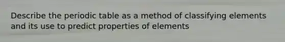 Describe the periodic table as a method of classifying elements and its use to predict properties of elements