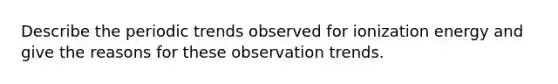 Describe the periodic trends observed for ionization energy and give the reasons for these observation trends.