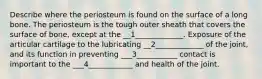 Describe where the periosteum is found on the surface of a long bone. The periosteum is the tough outer sheath that covers the surface of bone, except at the __1_____________. Exposure of the articular cartilage to the lubricating __2_____________ of the joint, and its function in preventing ___3___________ contact is important to the ___4____________ and health of the joint.