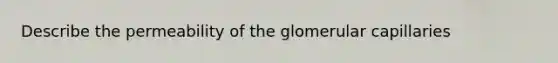 Describe the permeability of the glomerular capillaries