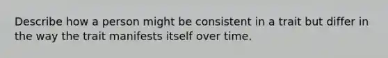 Describe how a person might be consistent in a trait but differ in the way the trait manifests itself over time.