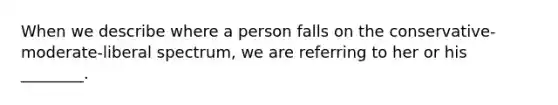 When we describe where a person falls on the conservative-moderate-liberal spectrum, we are referring to her or his ________.