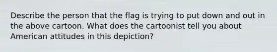 Describe the person that the flag is trying to put down and out in the above cartoon. What does the cartoonist tell you about American attitudes in this depiction?