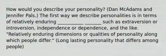 How would you describe your personality? (Dan McAdams and Jennifer Pals.) The first way we describe personalities is in terms of relatively enduring ___________ _______ such as extraversion or introversion, independence or dependence, and the like. "Relatively enduring dimensions or qualities of personality along which people differ." (Long lasting personality that differs among people)