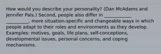 How would you describe your personality? (Dan McAdams and Jennifer Pals.) Second, people also differ in ____________ __________, more situation-specific and changeable ways in which people adapt to their roles and environments as they develop. Examples: motives, goals, life plans, self-conceptions, developmental issues, personal concerns, and coping mechanisms.