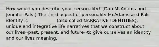 How would you describe your personality? (Dan McAdams and Jennifer Pals.) The third aspect of personality McAdams and Pals identify is ____ _______ (also called NARRATIVE IDENTITIES), unique and integrative life narratives that we construct about our lives--past, present, and future--to give ourselves an identity and our lives meaning.