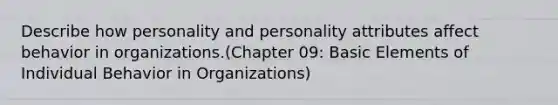 Describe how personality and personality attributes affect behavior in organizations.(Chapter 09: Basic Elements of Individual Behavior in Organizations)