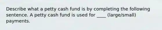 Describe what a petty cash fund is by completing the following sentence. A petty cash fund is used for ____ (large/small) payments.