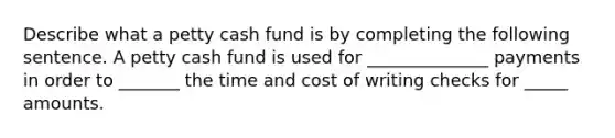 Describe what a petty cash fund is by completing the following sentence. A petty cash fund is used for ______________ payments in order to _______ the time and cost of writing checks for _____ amounts.