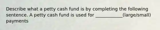 Describe what a petty cash fund is by completing the following sentence. A petty cash fund is used for ____________(large/small) payments