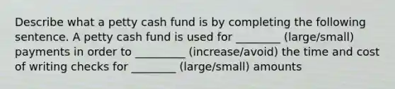 Describe what a petty cash fund is by completing the following sentence. A petty cash fund is used for ________ (large/small) payments in order to _________ (increase/avoid) the time and cost of writing checks for ________ (large/small) amounts