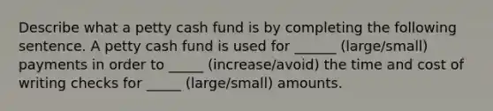 Describe what a petty cash fund is by completing the following sentence. A petty cash fund is used for ______ (large/small) payments in order to _____ (increase/avoid) the time and cost of writing checks for _____ (large/small) amounts.