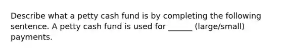 Describe what a petty cash fund is by completing the following sentence. A petty cash fund is used for ______ (large/small) payments.