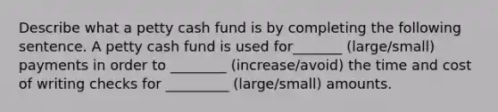 Describe what a petty cash fund is by completing the following sentence. A petty cash fund is used for_______ (large/small) payments in order to ________ (increase/avoid) the time and cost of writing checks for _________ (large/small) amounts.