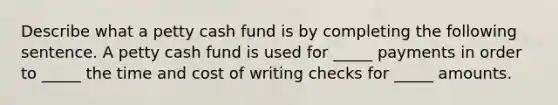 Describe what a petty cash fund is by completing the following sentence. A petty cash fund is used for _____ payments in order to _____ the time and cost of writing checks for _____ amounts.