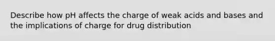 Describe how pH affects the charge of weak acids and bases and the implications of charge for drug distribution