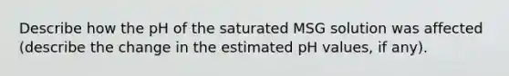 Describe how the pH of the saturated MSG solution was affected (describe the change in the estimated pH values, if any).