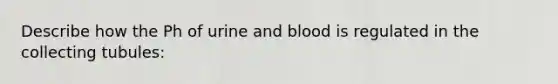 Describe how the Ph of urine and blood is regulated in the collecting tubules: