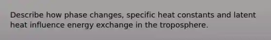 Describe how phase changes, specific heat constants and latent heat influence energy exchange in the troposphere.