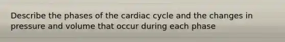 Describe the phases of the cardiac cycle and the changes in pressure and volume that occur during each phase