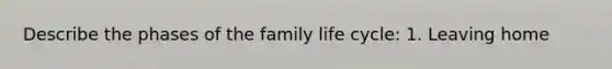 Describe the phases of the family life cycle: 1. Leaving home