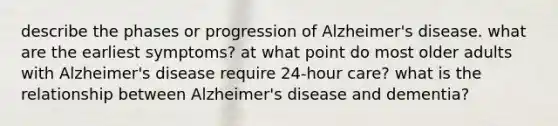 describe the phases or progression of Alzheimer's disease. what are the earliest symptoms? at what point do most older adults with Alzheimer's disease require 24-hour care? what is the relationship between Alzheimer's disease and dementia?