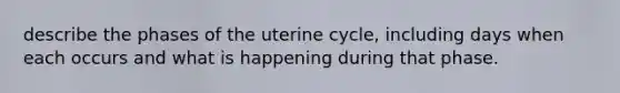 describe the phases of the uterine cycle, including days when each occurs and what is happening during that phase.