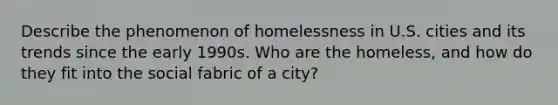 Describe the phenomenon of homelessness in U.S. cities and its trends since the early 1990s. Who are the homeless, and how do they fit into the social fabric of a city?