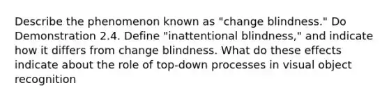 Describe the phenomenon known as "change blindness." Do Demonstration 2.4. Define "inattentional blindness," and indicate how it differs from change blindness. What do these effects indicate about the role of top-down processes in visual object recognition