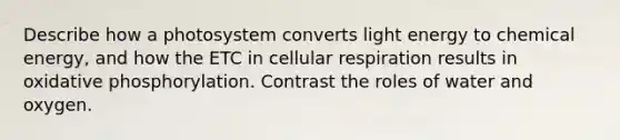 Describe how a photosystem converts light energy to chemical energy, and how the ETC in cellular respiration results in oxidative phosphorylation. Contrast the roles of water and oxygen.