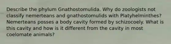 Describe the phylum Gnathostomulida. Why do zoologists not classify nemerteans and gnathostomulids with Platyhelminthes? Nemerteans posses a body cavity formed by schizocoely. What is this cavity and how is it different from the cavity in most coelomate animals?