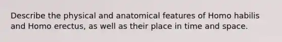 Describe the physical and anatomical features of Homo habilis and Homo erectus, as well as their place in time and space.