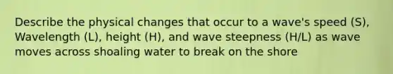 Describe the physical changes that occur to a wave's speed (S), Wavelength (L), height (H), and wave steepness (H/L) as wave moves across shoaling water to break on the shore