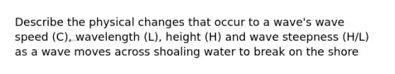 Describe the physical changes that occur to a wave's wave speed (C), wavelength (L), height (H) and wave steepness (H/L) as a wave moves across shoaling water to break on the shore