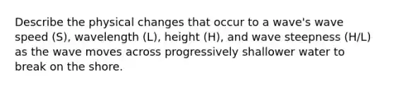 Describe the physical changes that occur to a wave's wave speed (S), wavelength (L), height (H), and wave steepness (H/L) as the wave moves across progressively shallower water to break on the shore.