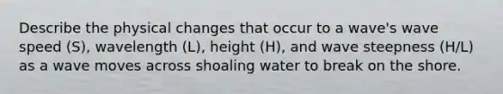 Describe the physical changes that occur to a wave's wave speed (S), wavelength (L), height (H), and wave steepness (H/L) as a wave moves across shoaling water to break on the shore.