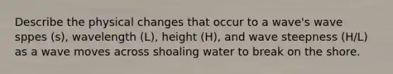 Describe the physical changes that occur to a wave's wave sppes (s), wavelength (L), height (H), and wave steepness (H/L) as a wave moves across shoaling water to break on the shore.