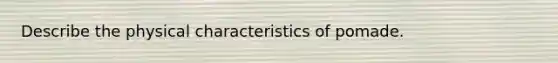Describe the physical characteristics of pomade.