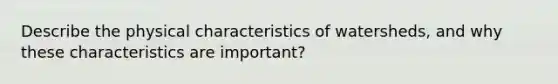 Describe the physical characteristics of watersheds, and why these characteristics are important?