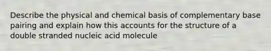 Describe the physical and chemical basis of complementary base pairing and explain how this accounts for the structure of a double stranded nucleic acid molecule