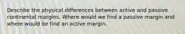 Describe the physical differences between active and passive continental margins. Where would we find a passive margin and where would be find an active margin.