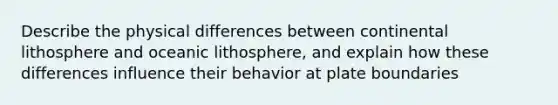 Describe the physical differences between continental lithosphere and oceanic lithosphere, and explain how these differences influence their behavior at plate boundaries