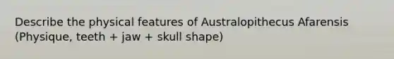 Describe the physical features of Australopithecus Afarensis (Physique, teeth + jaw + skull shape)