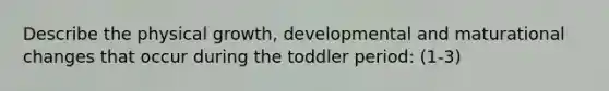 Describe the physical growth, developmental and maturational changes that occur during the toddler period: (1-3)