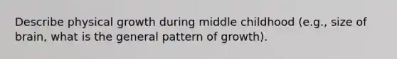 Describe physical growth during middle childhood (e.g., size of brain, what is the general pattern of growth).