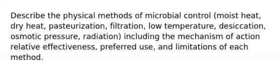 Describe the physical methods of microbial control (moist heat, dry heat, pasteurization, filtration, low temperature, desiccation, osmotic pressure, radiation) including the mechanism of action relative effectiveness, preferred use, and limitations of each method.