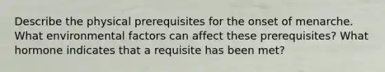 Describe the physical prerequisites for the onset of menarche. What environmental factors can affect these prerequisites? What hormone indicates that a requisite has been met?
