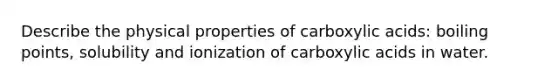 Describe the physical properties of carboxylic acids: boiling points, solubility and ionization of carboxylic acids in water.