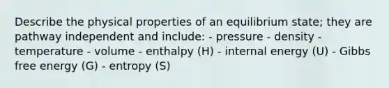 Describe the physical properties of an equilibrium state; they are pathway independent and include: - pressure - density - temperature - volume - enthalpy (H) - internal energy (U) - Gibbs free energy (G) - entropy (S)